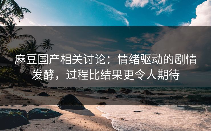 麻豆国产相关讨论：情绪驱动的剧情发酵，过程比结果更令人期待