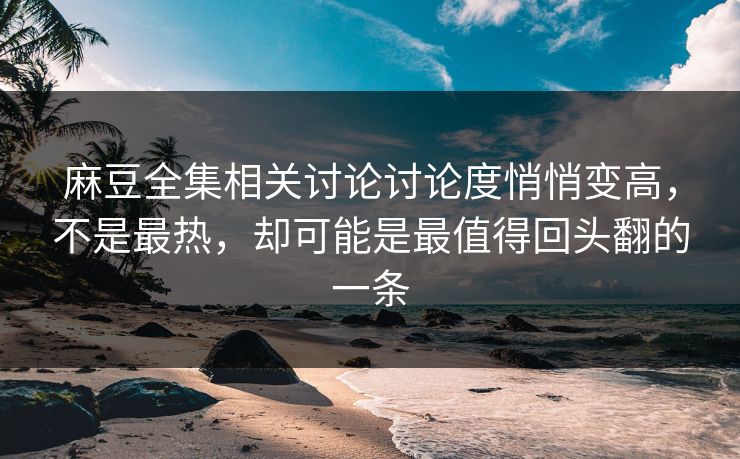 麻豆全集相关讨论讨论度悄悄变高，不是最热，却可能是最值得回头翻的一条