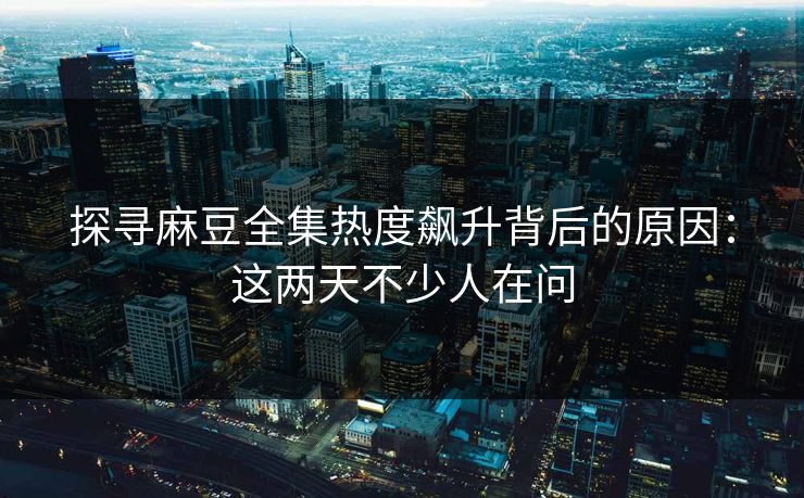 探寻麻豆全集热度飙升背后的原因：这两天不少人在问