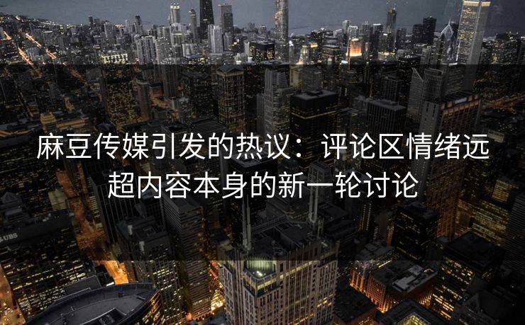 麻豆传媒引发的热议:评论区情绪远超内容本身的新一轮讨论