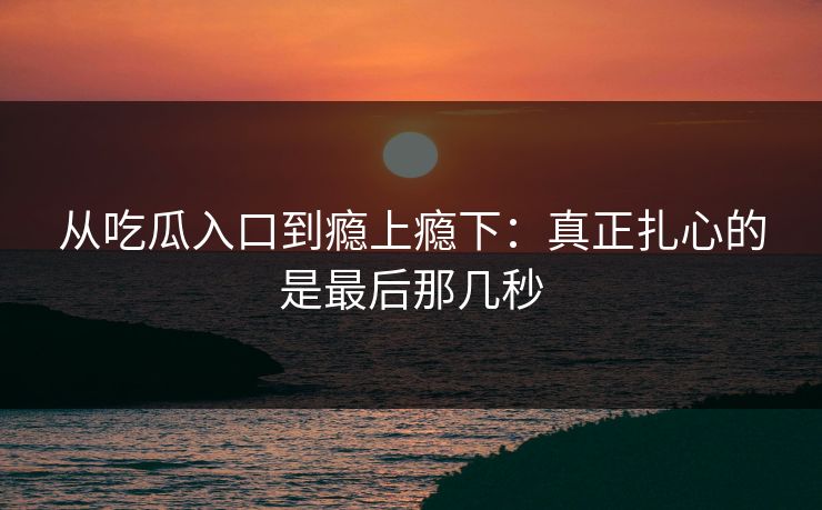 从吃瓜入口到瘾上瘾下:真正扎心的是最后那几秒 从吃瓜入口到瘾上瘾下:真正扎心的是最后那几秒