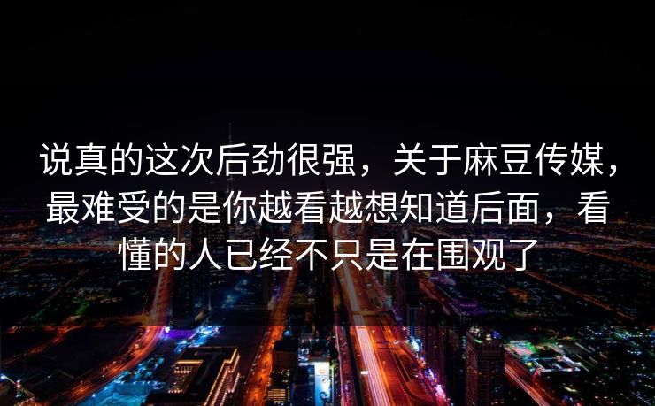 说真的这次后劲很强,关于麻豆传媒,最难受的是你越看越想知道后面,看懂的人已经不只是在围观了 说真的这次后劲很强,关于麻豆传媒,最难受的是你越看越想知道后面,看懂的人已经不只是在围观了