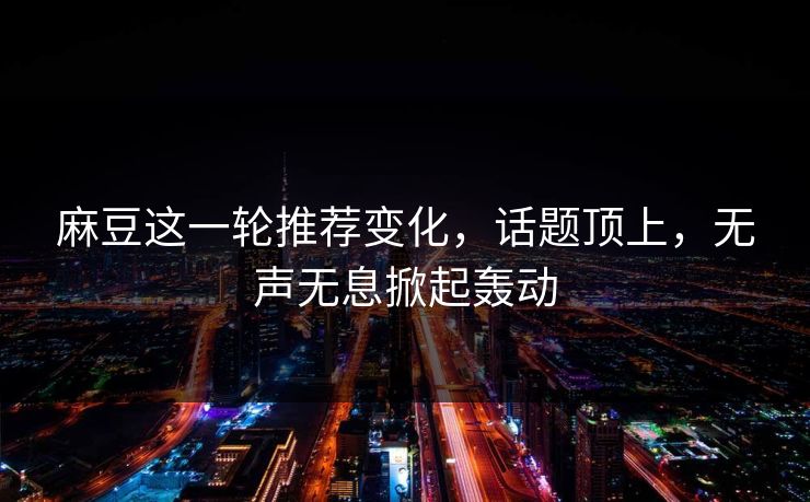 麻豆这一轮推荐变化，话题顶上，无声无息掀起轰动