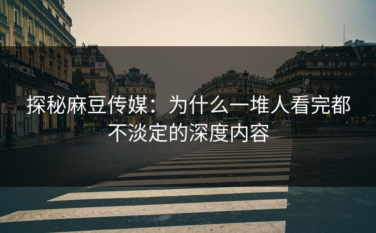 探秘麻豆传媒：为什么一堆人看完都不淡定的深度内容