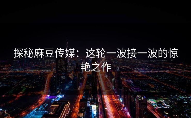 探秘麻豆传媒:这轮一波接一波的惊艳之作